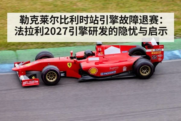 勒克莱尔比利时站引擎故障退赛：法拉利2027引擎研发的隐忧与启示