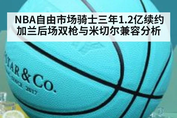NBA自由市场骑士三年1.2亿续约加兰后场双枪与米切尔兼容分析