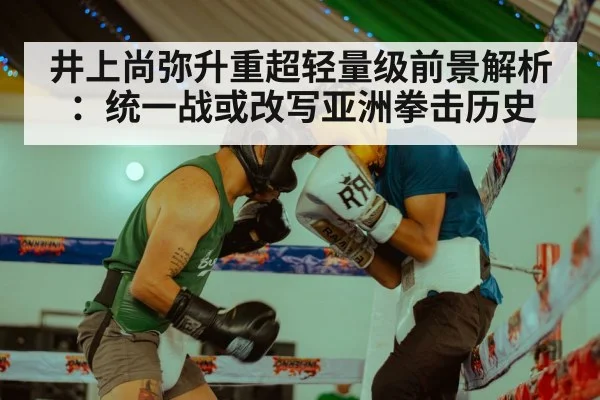 井上尚弥升重超轻量级前景解析:统一战或改写亚洲拳击历史